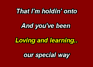 That I'm holdin' onto

And you've been

Loving and learning.

our special way