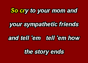 So cry to your mom and

your sympathetic friends

and tell 'em tel! 'em how

the story ends