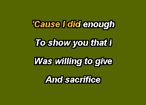 'Cause I did enough

To show you that 1
Was M'mng to give

And sacn'fice