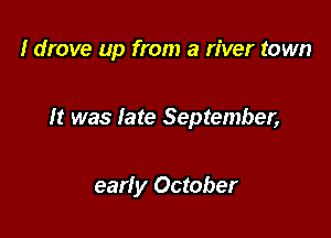 I drove up from a river town

It was late September,

early October