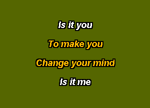 Is it you

To make you

Change your mind

Is it me