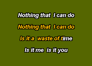 Nothing that I can do
Nothing that loan do

Is it a waste of time

Is it me is it you