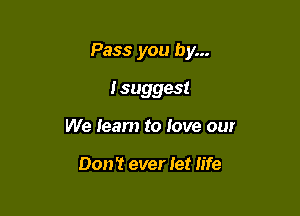 Pass you by...

I suggest
We learn to love our

Don't ever let life
