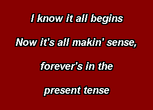 I know it a begins

Now it's all makin' sense,
forever's in the

present tense