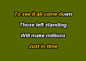 To see it a come down

Those Ieft standing

Will make millions

Just in time