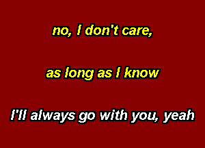 no, I don't care,

as long as I know

I'll afways go with you, yeah