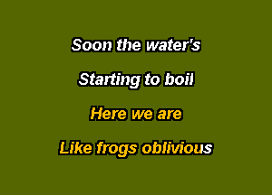 Soon the water's
Starting to boil

Here we are

Like frogs oblivious