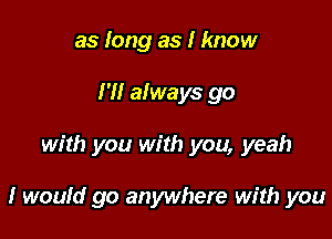 as long as I know
I'll always go

with you with you, yeah

I would go anywhere with you