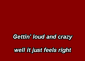 Gettin' loud and crazy

well it just feefs right