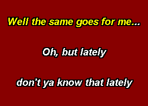 Well the same goes for me...

Oh, but lately

don't ya know that lately