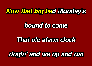 Now that big bad Monday's
bound to come

That ole alarm clock

ringin' and we up and run