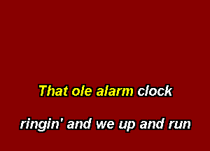 That ole alarm clock

ringin' and we up and run