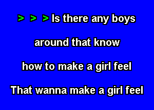 '9 r t Is there any boys
around that know

how to make a girl feel

That wanna make a girl feel