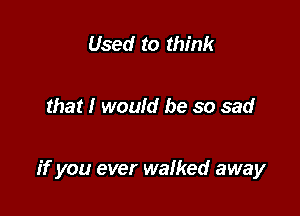 Used to think

that I would be so sad

if you ever walked away