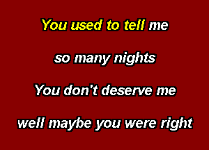 You used to tell me
so many nights

You don't deserve me

well maybe you were right