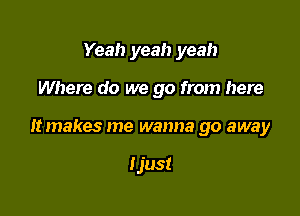 Yeah yeah yeah

Where do we go from here

It makes me wanna go away

Ijust