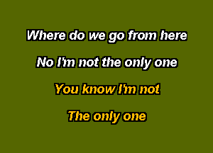 Where do we go from here

No I in not the only one

You know nn no!

The only one