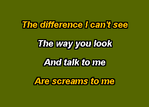 The difference I can't see

The way you look

And talk to me

Are screams to me