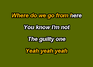 Where do we go from here
You know I'm not

The guilty one

Yeah yeah yeah