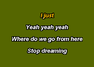 Ijust
Yeah yeah yeah

Where do we go from here

Stop dreaming