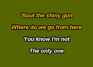 'Bout the shiny gun

Where do we go from here
You know nn no!

The only one