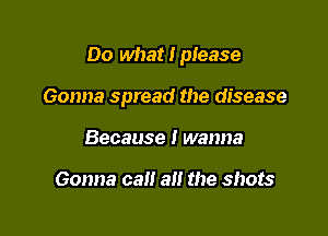 Do what I please

Gonna spread the disease

Because I wanna

Gonna call all the shots