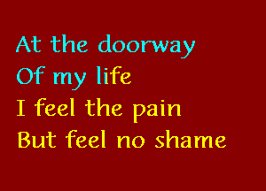 At the doorway
Of my life

I feel the pain
But feel no shame