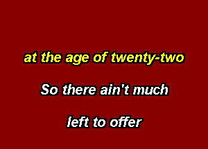 at the age of twenty-two

So there ain't much

left to offer