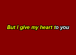 But I give my heart to you