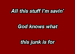 AM this stuff I'm savin'

God knows what

this junk is for