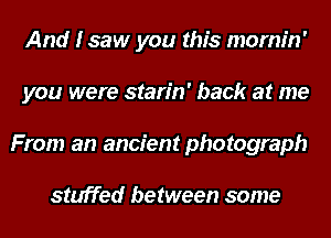 And I saw you this mornin'
you were starin' back at me
From an ancient photograph

stuffed between some