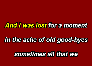 And I was lost for a moment

in the ache of old good-byes

sometimes all that we