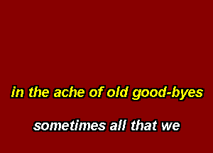 in the ache of old good-byes

sometimes all that we