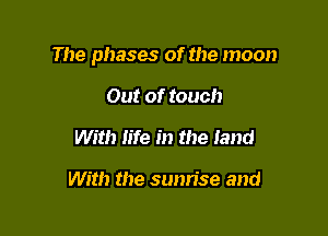 The phases of the moon

Out of touch
With life in the land

With the sunrise and