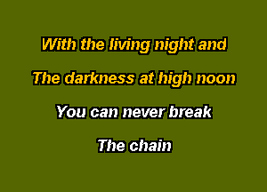 With the Iiving night and

The darkness at high noon

You can never break

The chain