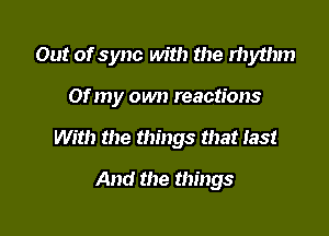 Out of sync with the rhythm

Of my own reactions
With the things that Iast

And the things