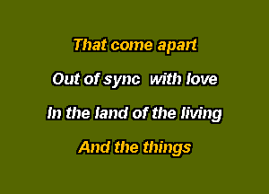 That come apart

Out of sync with love

In the land of the living

And the things