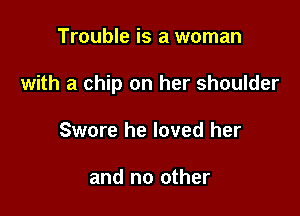 Trouble is a woman

with a chip on her shoulder

Swore he loved her

and no other