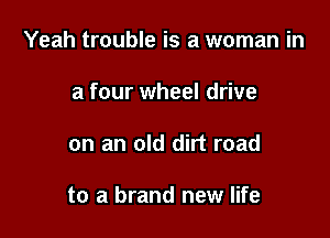 Yeah trouble is a woman in

a four wheel drive
on an old dirt road

to a brand new life