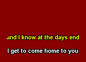 and I know at the days end

I get to come home to you