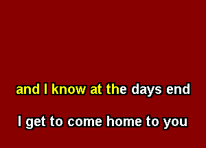 and I know at the days end

I get to come home to you