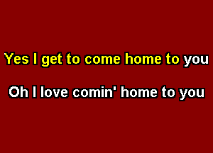 Yes I get to come home to you

Oh I love comin' home to you