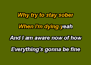 Why try to stay sober

When I'm dying yeah
And I am aware now of how

Everything's gonna be fine