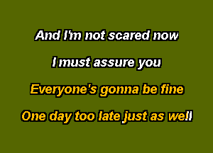 And m) not scared now
Imus! assure you

Everyone's gonna be fine

One da y too Iate just as well