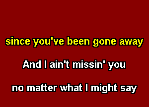 since you've been gone away

And I ain't missin' you

no matter what I might say