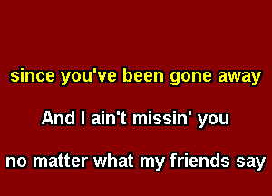 since you've been gone away

And I ain't missin' you

no matter what my friends say