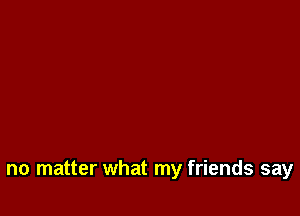 no matter what my friends say