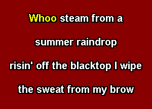 Whoo steam from a

summer raindrop

risin' off the blacktop l wipe

the sweat from my brow