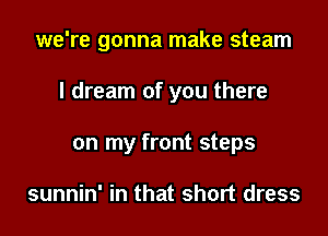 we're gonna make steam

I dream of you there

on my front steps

sunnin' in that short dress