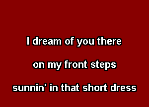 I dream of you there

on my front steps

sunnin' in that short dress